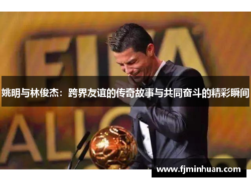 姚明与林俊杰：跨界友谊的传奇故事与共同奋斗的精彩瞬间