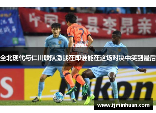 全北现代与仁川联队激战在即谁能在这场对决中笑到最后